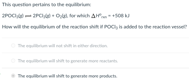 This question pertains to the equilibrium:
2POCI3(g) = 2PCl3lg) + O2lg), for which AH°pn = +508 kJ
How will the equilibrium of the reaction shift if POCI3 is added to the reaction vessel?
O The equilibrium will not shift in either direction.
O The equilibrium will shift to generate more reactants.
The equilibrium will shift to generate more products.
