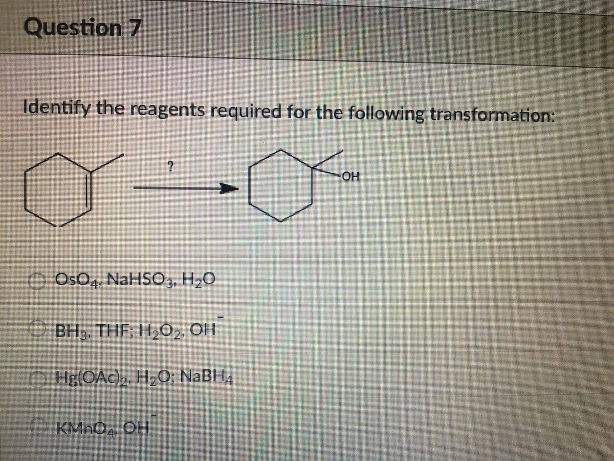 Question 7
Identify the reagents required for the following transformation:
HO-
OsO,, NaHSO,, H,0
O BH3, THF; H,O,, OH
O Hg(OAc), H,O, NABH4
KMNO, OH
