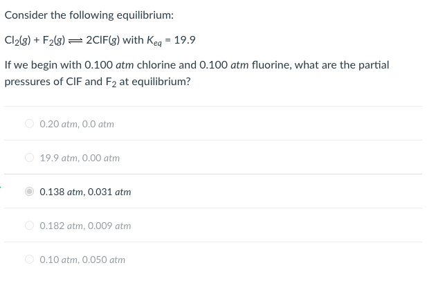 Consider the following equilibrium:
Cl2(3) + F2(3) = 2CIF(g) with Keg = 19.9
If we begin with O.100 atm chlorine and 0.100 atm fluorine, what are the partial
pressures of CIF and F2 at equilibrium?
O 0.20 atm, 0.0 atm
O 19.9 atm, 0.00 atm
0.138 atm, 0.031 atm
0.182 atm, 0.009 atm
O 0.10 atm, 0.050 atm
