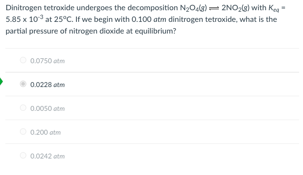 Dinitrogen tetroxide undergoes the decomposition N2O4(g) =2NO2(g) with Keg =
5.85 x 103 at 25°C. If we begin with 0.100 atm dinitrogen tetroxide, what is the
partial pressure of nitrogen dioxide at equilibrium?
O 0.0750 atm
0.0228 atm
O 0.0050 atm
0.200 atm
0.0242 atm
