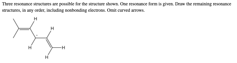 Three resonance structures are possible for the structure shown. One resonance form is given. Draw the remaining resonance
structures, in any order, including nonbonding electrons. Omit curved arrows.
H
H
H
H
