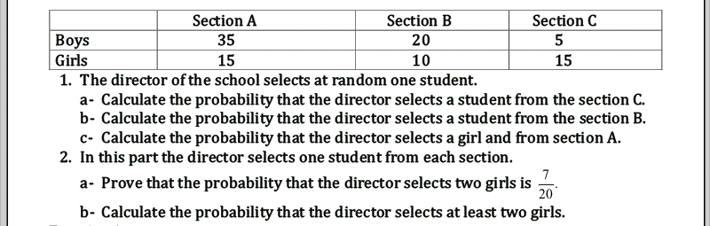 Section A
35
Section B
Section C
Вoys
20
5
Girls
15
10
15
1. The director of the school selects at random one student.
a- Calculate the probability that the director selects a student from the section C.
b- Calculate the probability that the director selects a student from the section B.
c- Calculate the probability that the director selects a girl and from section A.
2. In this part the director selects one student from each section.
a- Prove that the probability that the director selects two girls is
7
20
b- Calculate the probability that the director selects at least two girls.
