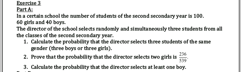 Exercise 3
Part A:
In a certain school the number of students of the second secondary year is 100.
60 girls and 40 boys.
The director of the school selects randomly and simultaneously three students from all
the classes of the second secondary year.
1. Calculate the probability that the director selects three students of the same
gender (three boys or three girls).
236
2. Prove that the probability that the director selects two girls is
539
3. Calculate the probability that the director selects at least one boy.
