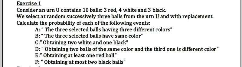 Exercise 1
Consider an urn U contains 10 balls: 3 red, 4 white and 3 black.
We select at random successively three balls from the urn U and with replacement.
Calculate the probability of each of the following events:
A:“ The three selected balls having three different colors"
B:“ The three selected balls have same color"
C:" Obtaining two white and one black"
D: " Obtaining two balls of the same color and the third one is different color"
E:" Obtaining at least one red ball"
F: “ Obtaining at most two black balls"
