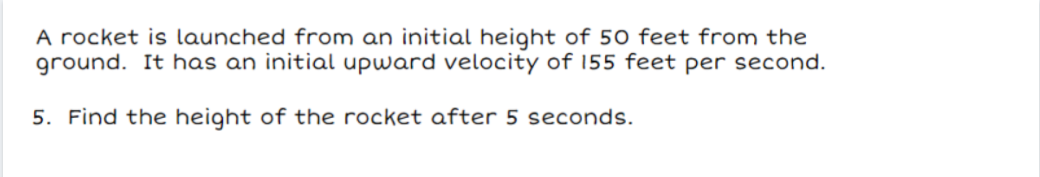A rocket is launched from an initial height of 50 feet from the
ground. It has an initial upward velocity of 155 feet per second.
5. Find the height of the rocket after 5 seconds.
