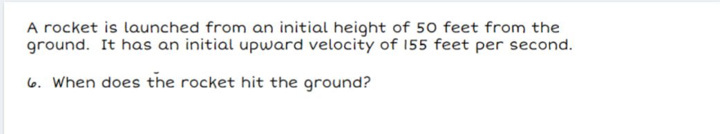 A rocket is launched from an initial height of 50 feet from the
ground. It has an initial upward velocity of 155 feet per second.
6. When does the rocket hit the ground?
