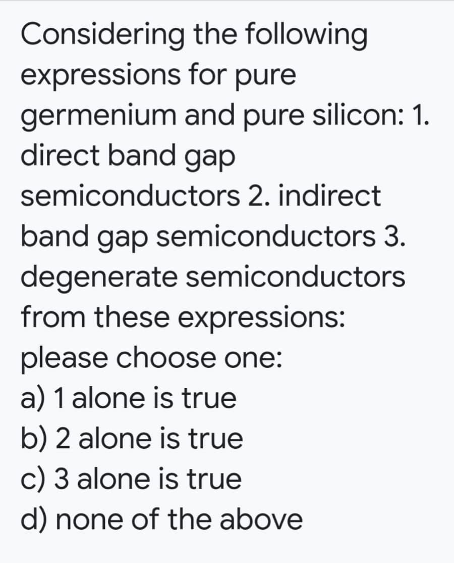 Considering the following
expressions for pure
germenium and pure silicon: 1.
direct band gap
semiconductors 2. indirect
band gap semiconductors 3.
degenerate semiconductors
from these expressions:
please choose one:
a) 1 alone is true
b) 2 alone is true
c) 3 alone is true
d) none of the above
