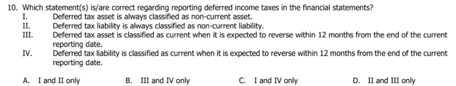 10. Which statement(s) is/are correct regarding reporting deferred income taxes in the financial statements?
I.
Deferred tax asset is always classified as non-current asset.
Deferred tax liability is always classified as non-current liability.
Deferred tax asset is classified as current when it is expected to reverse within 12 months from the end of the current
reporting date.
Deferred tax liability is classified as current when it is expected to reverse within 12 months from the end of the current
reporting date.
II.
III.
IV.
A. I and II only
B. III and IV only
C. I and IV only
D. II and III only
