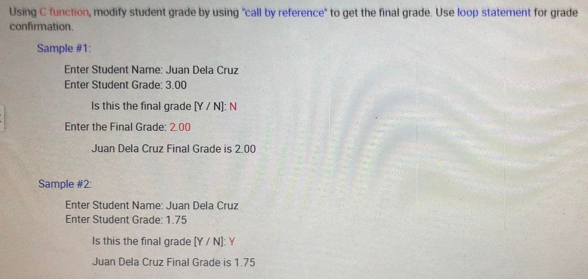 Using C function, modify student grade by using "call by reference" to get the final grade. Use loop statement for grade
confirmation.
Sample #1:
Enter Student Name: Juan Dela Cruz
Enter Student Grade: 3.00
Is this the final grade [Y/N]: N
Enter the Final Grade: 2.00
Juan Dela Cruz Final Grade is 2.00
Enter Student Name: Juan Dela Cruz
Enter Student Grade: 1.75
Is this the final grade [Y/N]: Y
Juan Dela Cruz Final Grade is 1.75
Sample #2: