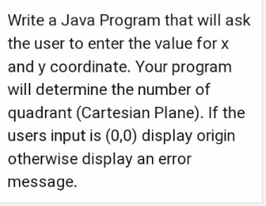 Write a Java Program that will ask
the user to enter the value for x
and y coordinate. Your program
will determine the number of
quadrant (Cartesian Plane). If the
users input is (0,0) display origin
otherwise display an error
message.