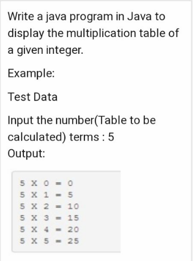 Write a java program in Java to
display the multiplication table of
a given integer.
Example:
Test Data
Input the number(Table to be
calculated) terms: 5
Output:
5 x 0 = 0
5 X 1 = 5
5 X 2 = 10
5 X 3 = 15
5 X 4-20
5 X 5 = 25