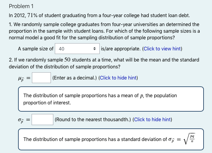 Problem 1
In 2012, 71% of student graduating from a four-year college had student loan debt.
1. We randomly sample college graduates from four-year universities an determined the
proportion in the sample with student loans. For which of the following sample sizes is a
normal model a good fit for the sampling distribution of sample proportions?
A sample size of 40
* is/are appropriate. (Click to view hint)
2. If we randomly sample 50 students at a time, what will be the mean and the standard
deviation of the distribution of sample proportions?
Hộ =
(Enter as a decimal.) (Click to hide hint)
The distribution of sample proportions has a mean of p, the population
proportion of interest.
|(Round to the nearest thousandth.) (Click to hide hint)
pq
The distribution of sample proportions has a standard deviation of o;
=
