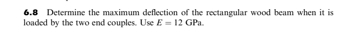 6.8 Determine the maximum deflection of the rectangular wood beam when it is
loaded by the two end couples. Use E = 12 GPa.