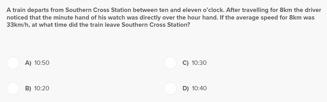 A train departs from Southern Cross Station between ten and eleven o'clock. After travelling for 8km the driver
noticed that the minute hand of his watch was directly over the hour hand. If the average speed for 8km was
33km/h, at what time did the train leave Southern Cross Station?
A) 10:50
B) 10:20
C) 10:30
D) 10:40