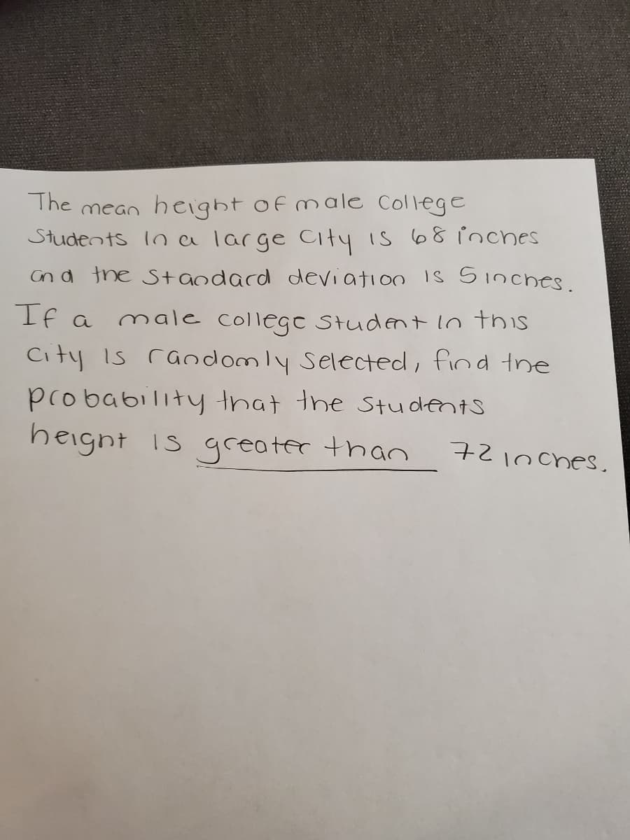 The mean height of male College
Students In a large City is 68 inches
an d the S+andacd deviation 1s 5inches.
If a
male
Slege Student lo this
City Is randomly Selected, find the
probability that the Students
heignt is greater than
721nches.
