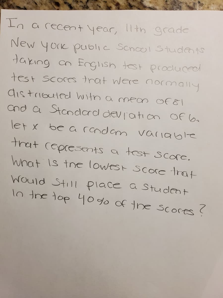 In arecent year,
lth grade
New york public Scnol Studeo ts
takıng cn English test produced
test scores trat were normally
dis triouted witn a mean Of 8!
Cnd a Standard deviation Of 6o
let x be a rcndam variable
trat ceprescnts a tCst Score.
hnat Is tne lowest score trat
would Stil place a Student
lo the top 40% of the scores ?
