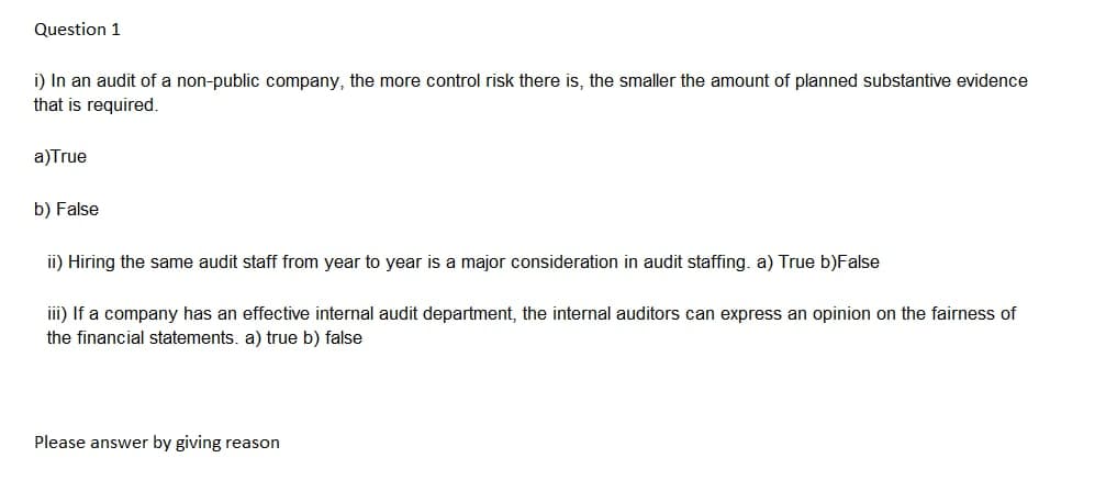 Question 1
i) In an audit of a non-public company, the more control risk there is, the smaller the amount of planned substantive evidence
that is required.
a)True
b) False
ii) Hiring the same audit staff from year to year is a major consideration in audit staffing. a) True b)False
iii) If a company has an effective internal audit department, the internal auditors can express an opinion on the fairness of
the financial statements. a) true b) false
Please answer by giving reason
