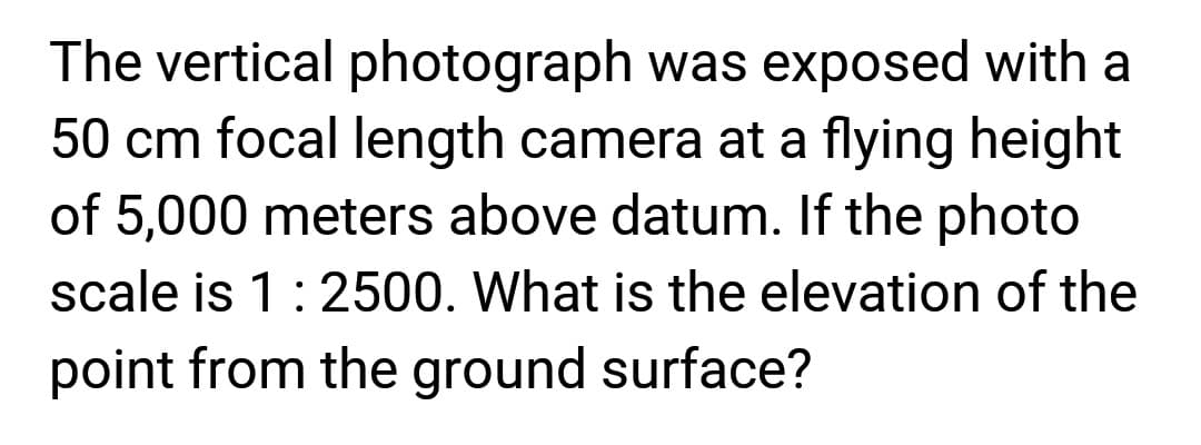 The vertical photograph was exposed with a
50 cm focal length camera at a flying height
of 5,000 meters above datum. If the photo
scale is 1 : 2500. What is the elevation of the
point from the ground surface?