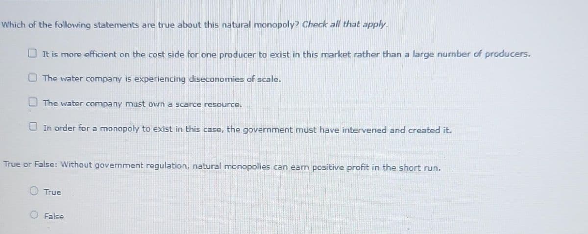 Which of the following statements are true about this natural monopoly? Check all that apply.
It is more efficient on the cost side for one producer to exist in this market rather than a large number of producers.
The water company is experiencing diseconomies of scale.
The water company must own a scarce resource.
In order for a monopoly to exist in this case, the government must have intervened and created it.
True or False: Without government regulation, natural monopolies can earn positive profit in the short run.
True
False