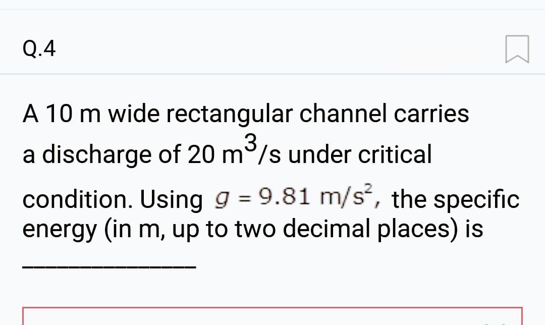 Q.4
A 10 m wide rectangular channel carries
a discharge of 20 m³/s under critical
condition. Using g = 9.81 m/s², the specific
energy (in m, up to two decimal places) is