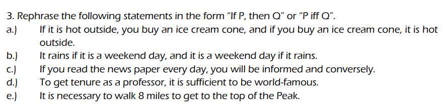 3. Rephrase the following statements in the form "If P, then Q" or "P iff Q".
a.)
If it is hot outside, you buy an ice cream cone, and if you buy an ice cream cone, it is hot
outside.
b.)
c.)
d.)
e.)
It rains if it is a weekend day, and it is a weekend day if it rains.
If you read the news paper every day, you will be informed and conversely.
To get tenure as a professor, it is sufficient to be world-famous.
It is necessary to walk 8 miles to get to the top of the Peak.