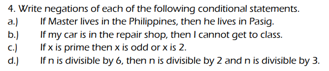 4. Write negations of each of the following conditional statements.
If Master lives in the Philippines, then he lives in Pasig.
a.)
If my car is in the repair shop, then I cannot get to class.
If x is prime then x is odd or x is 2.
If n is divisible by 6, then n is divisible by 2 and n is divisible by 3.
b.)
c.)
d.)