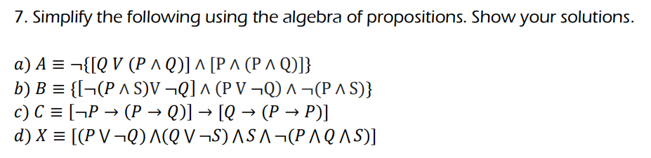 7. Simplify the following using the algebra of propositions. Show your solutions.
a) A =
{[QV (P ^ Q)] ^ [P ^ (P ^ Q)]}
b) B = {[¬(P ^ S)V ¬Q] ^ (P V ¬Q) ^ ¬(P ^ S)}
c) C = [¬P → (P → Q)] → [Q → (P → P)]
d) X = [(PV¬Q) A(QV¬S) ASA¬(PAQ AS)]
