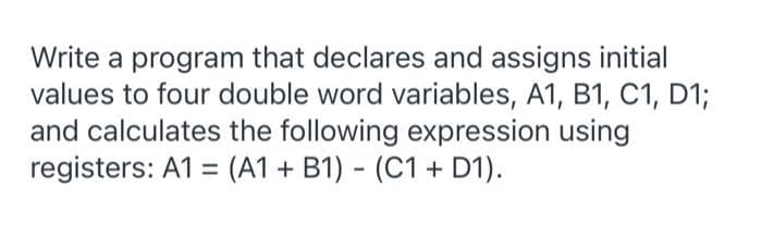Write a program that declares and assigns initial
values to four double word variables, A1, B1, C1, D1;
and calculates the following expression using
registers: A1 = (A1 + B1) - (C1 + D1).

