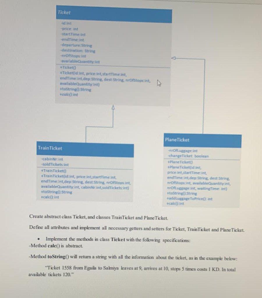 Ticket
d:int
price int
startTime ind
endTime int
departure String
destination: String
nrofstops int
availableantity.int
+Ticket)
Tickettid int, price int,startTimeint,
endTime int,dep String, dest String, nrOfStops.int,
availableduantity.int)
+tastringl) String
tcale(int
PlaneTicket
TrainTicket
nrOfluggage int
changeTicket boolean
Plane Ticket)
PlaneTickettidint,
price int startTimeint
endTime int dep:String, dest String
nrOfstopsint, availableGuantityint,
nrOftuggage int, waitingTime: int)
+toštringt String
addluggageToPrice) int
+calci)int
cabinNrint
soldTickets int
+TrainTicket()
+TrainTicketlid:int, price int,starttimeint,
endTime int,dep String dest String, nrOfStops:int,
availableQuantity:int, cabinterint soldTickets int)
+tostringl) String
+calc().int
Create abstract class Ticket, and classes TrainTicket and Plane Ticket.
Define all attributes and implement all necessary getters and setters for Ticket, TrainTicket and PlaneTicket.
• Implement the methods in class Ticket with the following specifications:
-Method cale() is abstract.
-Method toString() will return a string with all the information about the ticket, as in the exampe below:
"Ticket 1558 from Egaila to Salmiya leaves at 9, arrives at 10, stops 5 times costs I KD. In total
available tickets 120."
