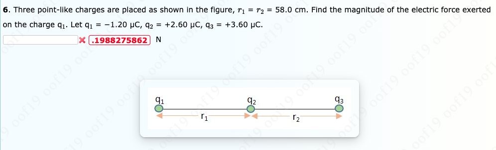 6. Three point-like charges are placed as shown in the figure, ri = r2 = 58.0 cm. Find the magnitude of the electric force exerted
on the charge q1. Let q1 = -1.20 µC, q2 = +2.60 µC, q3 = +3.60 µC.
X (.1988275862) N
91
92
93
oof19.0of19 0of1
of19.0of19.0of
oof19 oof19 oof
