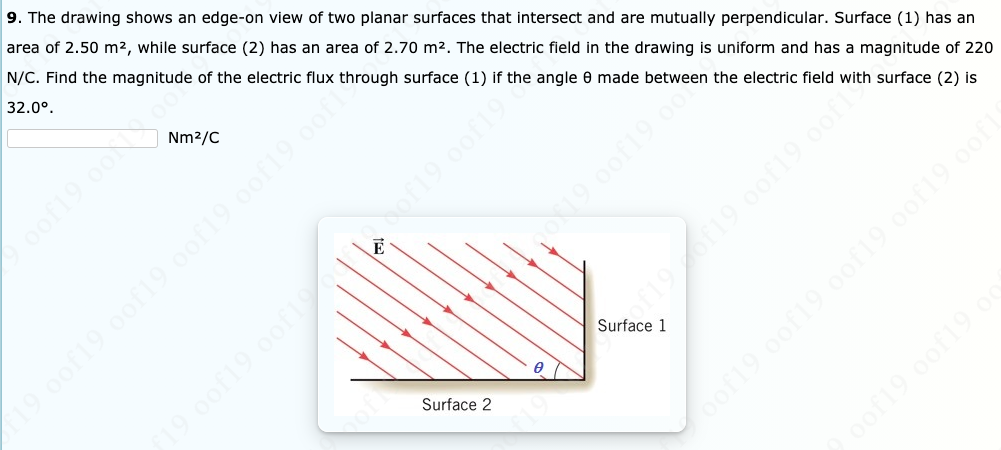 9. The drawing shows an edge-on view of two planar surfaces that intersect and are mutually perpendicular. Surface (1) has an
area of 2.50 m², while surface (2) has an area of 2.70 m2. The electric field in the drawing is uniform and has a magnitude of 220
N/C. Find the magnitude of the electric flux through surface (1) if the angle 0 made between the electric field with surface (2) is
32.0°.
Nm2/C
Surface 1
19.0of19 0of19 00f19 oof19 0of
Surface 2
of19 0of19 o
9 00f19 oof1
