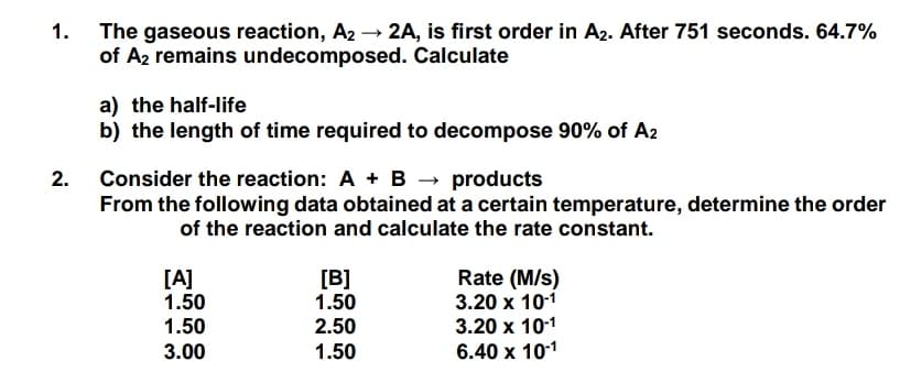 The gaseous reaction, A2 → 2A, is first order in A2. After 751 seconds. 64.7%
1.
of Az remains undecomposed. Calculate
a) the half-life
b) the length of time required to decompose 90% of A2
Consider the reaction: A + B → products
From the following data obtained at a certain temperature, determine the order
2.
of the reaction and calculate the rate constant.
Rate (M/s)
3.20 x 101
3.20 x 101
6.40 x 101
[A]
1.50
[B]
1.50
1.50
2.50
3.00
1.50
