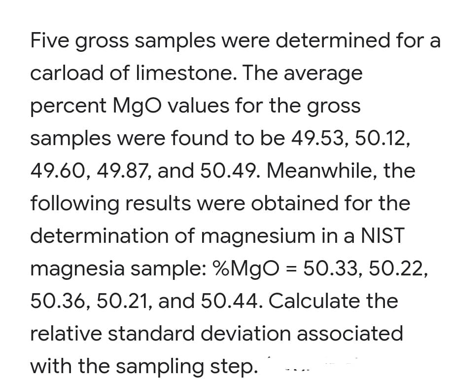Five gross samples were determined for a
carload of limestone. The average
percent MgO values for the gross
samples were found to be 49.53, 50.12,
49.60, 49.87, and 50.49. Meanwhile, the
following results were obtained for the
determination of magnesium in a NIST
magnesia sample: %MgO = 50.33, 50.22,
50.36, 50.21, and 50.44. Calculate the
relative standard deviation associated
with the sampling step.
