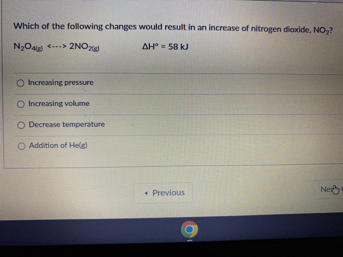 Which of the following changes would result in an increase of nitrogen dioxide, NO,?
N204(E)
<---> 2NO2(g)
AH° = 58 kJ
Increasing pressure
Increasing volume
O Decrease temperature
O Addition of He(g)
Previous
Nex
