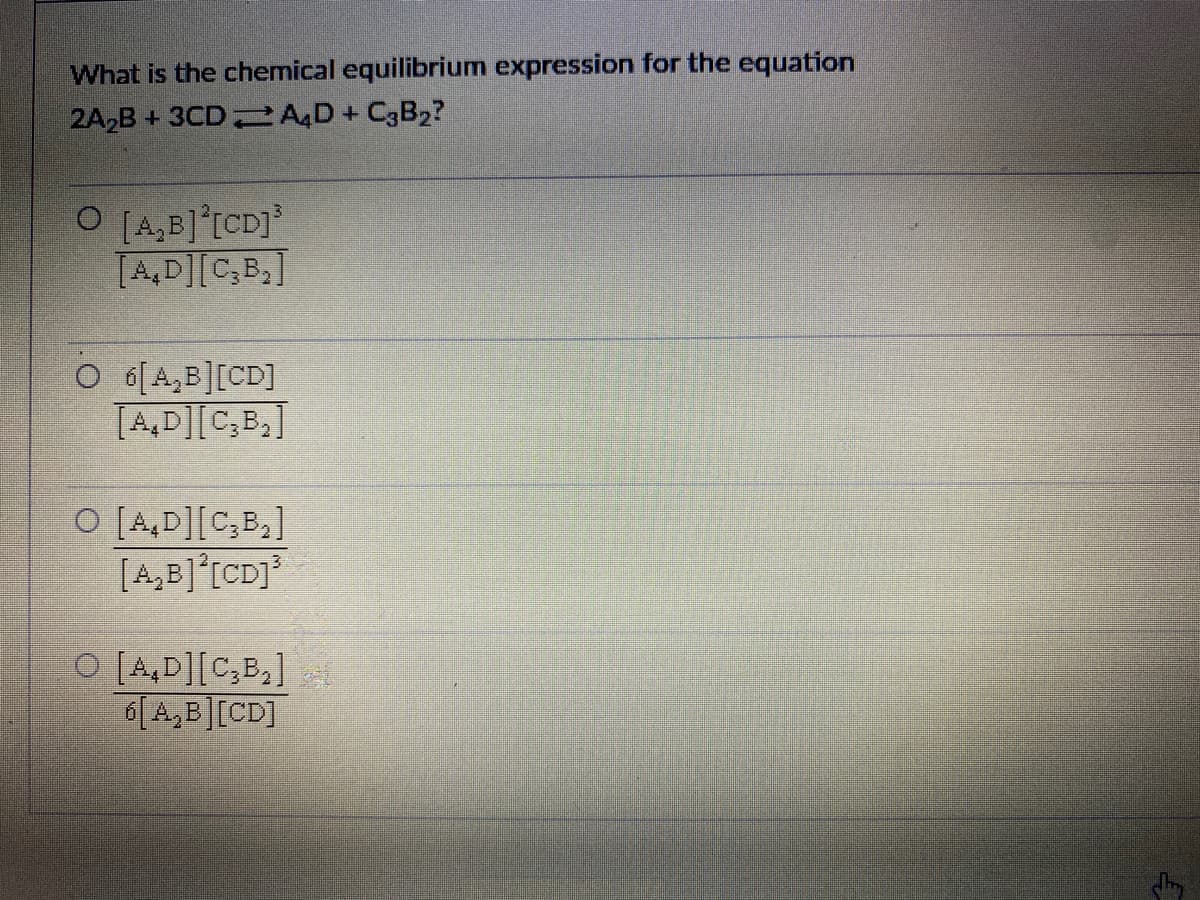 What is the chemical equilibrium expression for the equation
2A,B + 3CD AD + C3B2?
O [4,B]°[CD]
[A,D][C,B,]
O 6[A,B][CD]
TA,D][C,B,]
O [A,D][C,B,]
[A,B]°[CD]
O [A,D][C,B,]
6[A,B][CD]
