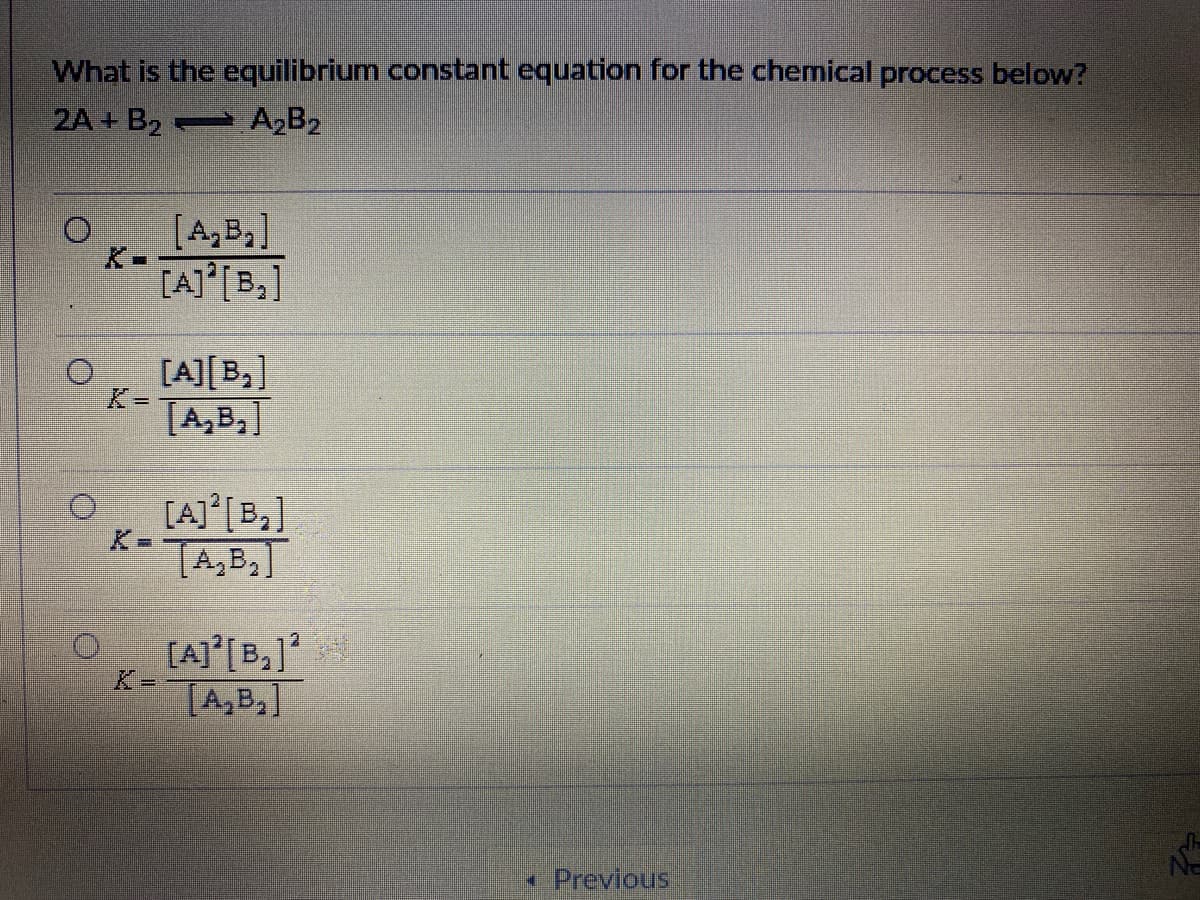 What is the equilibrium constant equation for the chemical process below?
2A + B2 A,B2
[A,B,]
K-
[A] [B,]
[A][B,]
K3D
[A,B,]
[AJ°[B,]
TA,B,]
[A]°[B,]
TA,B,]
* Previous
