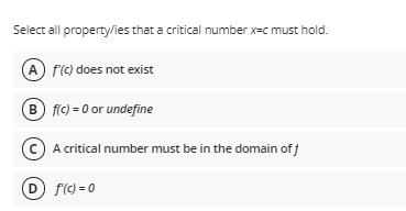 Select all property/ies that a critical number x=c must hold.
A f(C) does not exist
B flc) = 0 or undefine
(c) A critical number must be in the domain ofj
D f(C) = 0
