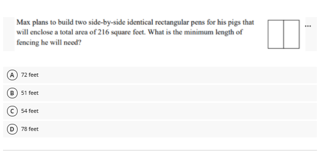 Max plans to build two side-by-side identical rectangular pens for his pigs that
will enclose a total area of 216 square feet. What is the minimum length of
fencing he will need?
...
A 72 feet
В
51 feet
54 feet
78 feet
