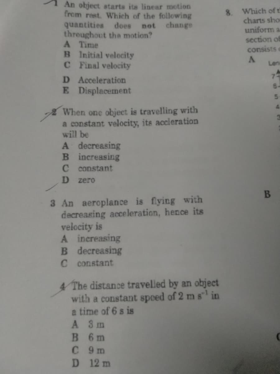 An object starts its linear motion
from rest. Which of the following
quantities does not change
throughout the motion?
A Time
B Initial velocity
CFinal velocity
Which of t
charts sho
uniform a
section of
consists c
Len
7
6-
D Acceleration
E Displacement
5.
4.
When one object is travelling with
a constant velocity, its accieration
will be
A decreasing
B increasing
C constant
D zero
B
3 An aeroplance is flying with
decreasing acceleration, hence its
velocity is
A increasing
B decreasing
C constant
4 The distance travelled by an object
with a constant speed of 2 m s in
a time of 6 s is
A 3m
B 6m
C 9 m
D 12 m
