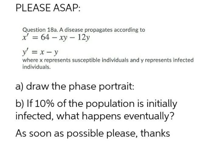 PLEASE ASAP:
Question 18a. A disease propagates according to
x' = 64 – xy – 12y
y = x - y
where x represents susceptible individuals and y represents infected
individuals.
a) draw the phase portrait:
b) If 10% of the population is initially
infected, what happens eventually?
As soon as possible please, thanks
