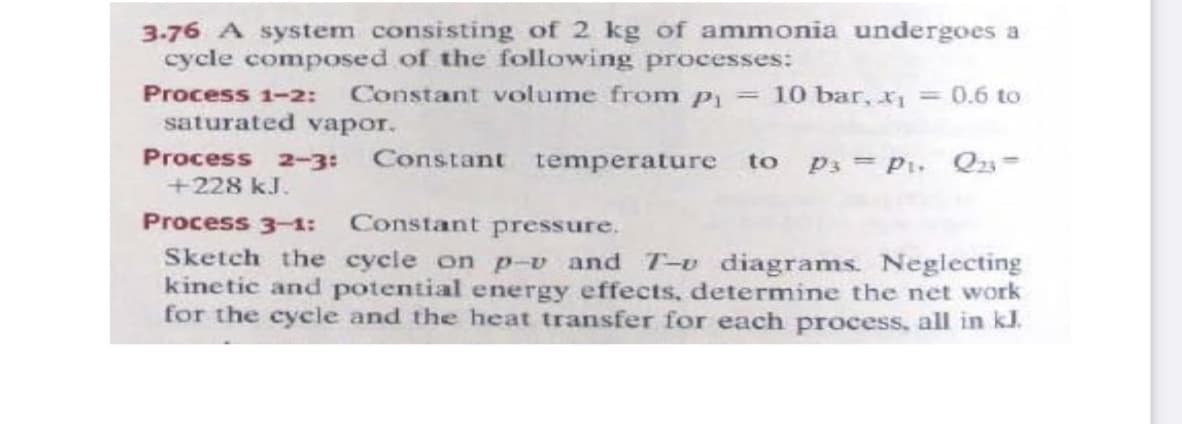 3-76 A system consisting of 2 kg of ammonia undergoes a
cycle composed of the following processes:
Process 1-2:
Constant votume from p = 10 bar, x = 0.6 to
saturated vapor,
Process 2-3:
Constant temperature to
P3 = P1. Qz=
+228 kJ.
Process 3-1: Constant pressure.
Sketch the cycle on p-v and T-u diagrams. Neglecting
kinetic and potential energy effects, determine the net work
for the cycle and the heat transfer for each process, all in kl.
