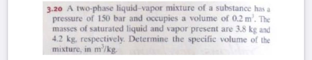 3.20 A two-phase liquid-vapor mixture of a substance has a
pressure of 150 bar and occupies a volume of 0.2 m'. The
masses of saturated liquid and vapor present are 3.8 kg and
4.2 kg, respectively. Determine the specifie volume of the
mixture, in m'/kg.
