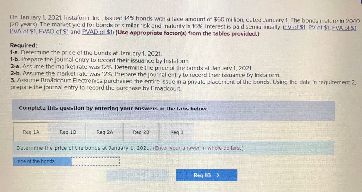 On January 1, 2021, Instaform, Inc., issued 14% bonds with a face amount of $60 million, dated January 1. The bonds mature in 2040
(20 years). The market yield for bonds of similar risk and maturity is 16%. Interest is paid semiannually. (FV of $1, PV of $1, FVA of $1,
PVA of $1, FVAD of $1 and PVAD of $1) (Use appropriate factor(s) from the tables provided.)
Required:
1-a. Determine the price of the bonds at January 1, 2021.
1-b. Prepare the journal entry to record their issuance by Instaform.
2-a. Assume the market rate was 12%. Determine the price of the bonds at January 1, 2021.
2-b. Assume the market rate was 12%. Prepare the journal entry to record their issuance by Instaform.
3. Assume Broadcourt Electronics purchased the entire issue in a private placement of the bonds. Using the data in requirement 2,
prepare the journal entry to record the purchase by Broadcourt.
Complete this question by entering your answers in the tabs below.
Reg 1A
Req 1B
Req 2A
Req 2B
Req 3
Determine the price of the bonds at January 1, 2021. (Enter your answer in whole dollars.)
Price of the bonds
Req 1B >
