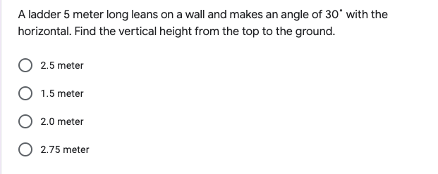 A ladder 5 meter long leans on a wall and makes an angle of 30° with the
horizontal. Find the vertical height from the top to the ground.
2.5 meter
O 1.5 meter
O 2.0 meter
O 2.75 meter
