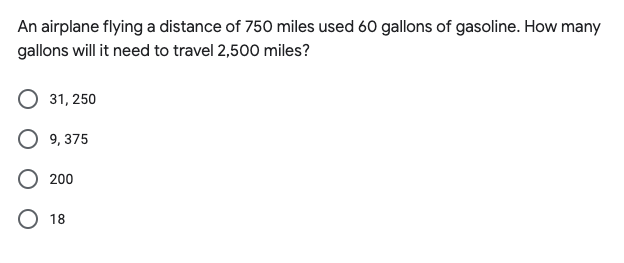 An airplane flying a distance of 750 miles used 60 gallons of gasoline. How many
gallons will it need to travel 2,500 miles?
31, 250
O 9, 375
O 200
O 18
