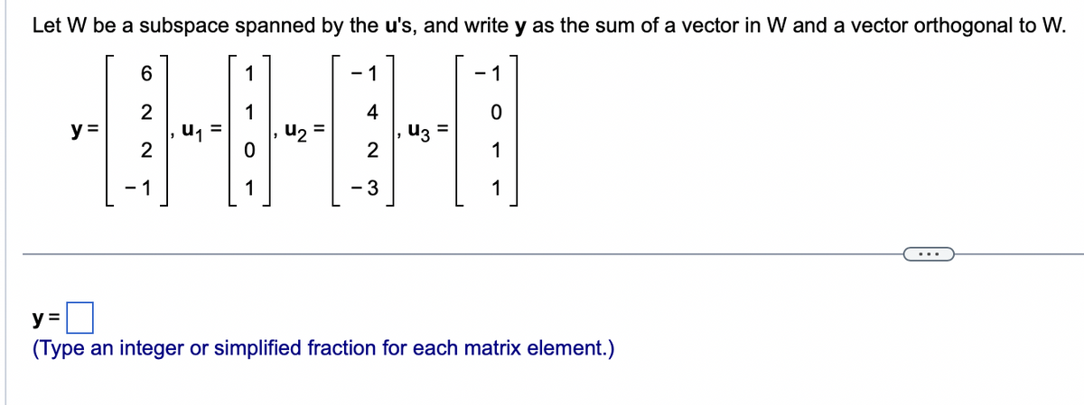 Let W be a subspace spanned by the u's, and write y as the sum of a vector in W and a vector orthogonal to W.
1
y =
6
2
1
U₁
1
U₂
- 1
4
2
3
u3=
1
y =
(Type an integer or simplified fraction for each matrix element.)
...