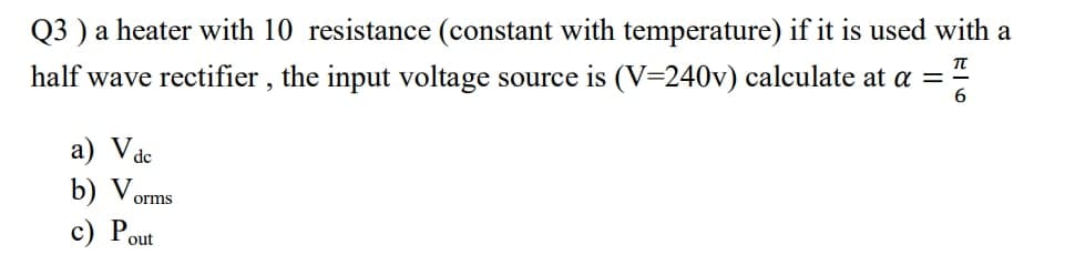 Q3 ) a heater with 10 resistance (constant with temperature) if it is used with a
half wave rectifier , the input voltage source is (V=240v) calculate at a =
6
a) Vde
b) Vorms
c) P.
out
