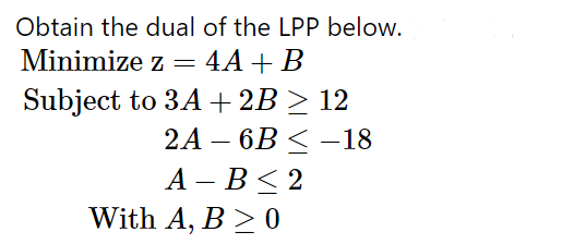 Obtain the dual of the LPP below.
Minimize z = 4A+ B
Subject to 3A+2B > 12
2A – 6B < –18
А — В < 2
With A, B > 0
