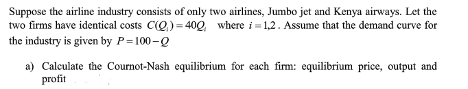 Suppose the airline industry consists of only two airlines, Jumbo jet and Kenya airways. Let the
two firms have identical costs C(Q,)= 40Q, where i= 1,2. Assume that the demand curve for
the industry is given by P=100-Q
a) Calculate the Cournot-Nash equilibrium for each firm: equilibrium price, output and
profit
