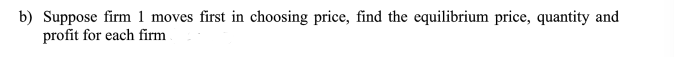 b) Suppose firm 1 moves first in choosing price, find the equilibrium price, quantity and
profit for each firm
